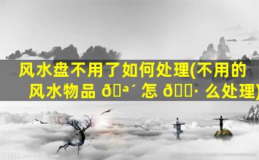 风水盘不用了如何处理(不用的风水物品 🪴 怎 🌷 么处理)
